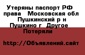 Утеряны паспорт РФ, права - Московская обл., Пушкинский р-н, Пушкино г. Другое » Потеряли   